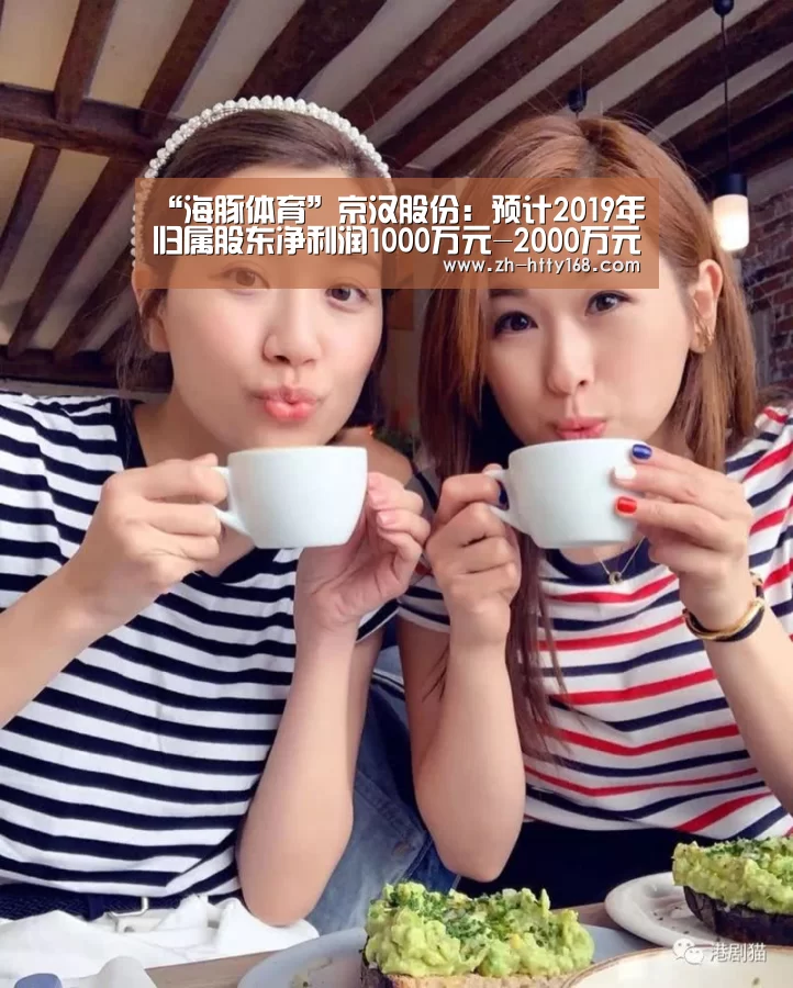 “海豚体育”京汉股份:预计2019年归属股东净利润1000万元-2000万元(图4) 海豚体育